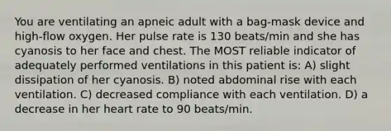 You are ventilating an apneic adult with a bag-mask device and high-flow oxygen. Her pulse rate is 130 beats/min and she has cyanosis to her face and chest. The MOST reliable indicator of adequately performed ventilations in this patient is: A) slight dissipation of her cyanosis. B) noted abdominal rise with each ventilation. C) decreased compliance with each ventilation. D) a decrease in her heart rate to 90 beats/min.