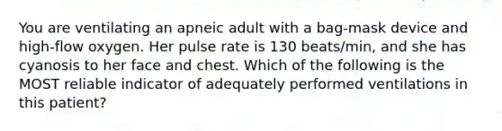 You are ventilating an apneic adult with a bag-mask device and high-flow oxygen. Her pulse rate is 130 beats/min, and she has cyanosis to her face and chest. Which of the following is the MOST reliable indicator of adequately performed ventilations in this patient?