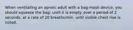 When ventilating an apneic adult with a bag-mask device, you should squeeze the bag: until it is empty. over a period of 2 seconds. at a rate of 20 breaths/min. until visible chest rise is noted.