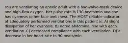 You are ventilating an apneic adult with a bag-valve-mask device and high-flow oxygen. Her pulse rate is 130 beats/min and she has cyanosis to her face and chest. The MOST reliable indicator of adequately performed ventilations in this patient is: A) slight dissipation of her cyanosis. B) noted abdominal rise with each ventilation. C) decreased compliance with each ventilation. D) a decrease in her heart rate to 90 beats/min.