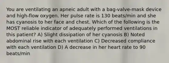 You are ventilating an apneic adult with a bag-valve-mask device and high-flow oxygen. Her pulse rate is 130 beats/min and she has cyanosis to her face and chest. Which of the following is the MOST reliable indicator of adequately performed ventilations in this patient? A) Slight dissipation of her cyanosis B) Noted abdominal rise with each ventilation C) Decreased compliance with each ventilation D) A decrease in her heart rate to 90 beats/min