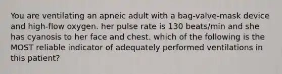 You are ventilating an apneic adult with a bag-valve-mask device and high-flow oxygen. her pulse rate is 130 beats/min and she has cyanosis to her face and chest. which of the following is the MOST reliable indicator of adequately performed ventilations in this patient?