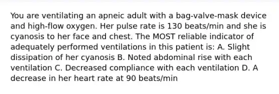 You are ventilating an apneic adult with a bag-valve-mask device and high-flow oxygen. Her pulse rate is 130 beats/min and she is cyanosis to her face and chest. The MOST reliable indicator of adequately performed ventilations in this patient is: A. Slight dissipation of her cyanosis B. Noted abdominal rise with each ventilation C. Decreased compliance with each ventilation D. A decrease in her heart rate at 90 beats/min