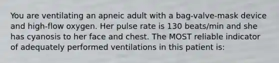 You are ventilating an apneic adult with a bag-valve-mask device and high-flow oxygen. Her pulse rate is 130 beats/min and she has cyanosis to her face and chest. The MOST reliable indicator of adequately performed ventilations in this patient is: