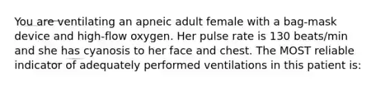 You are ventilating an apneic adult female with a bag-mask device and high-flow oxygen. Her pulse rate is 130 beats/min and she has cyanosis to her face and chest. The MOST reliable indicator of adequately performed ventilations in this patient is: