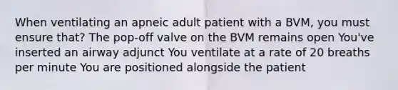 When ventilating an apneic adult patient with a BVM, you must ensure that? The pop-off valve on the BVM remains open You've inserted an airway adjunct You ventilate at a rate of 20 breaths per minute You are positioned alongside the patient