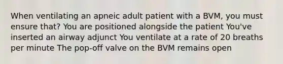 When ventilating an apneic adult patient with a BVM, you must ensure that? You are positioned alongside the patient You've inserted an airway adjunct You ventilate at a rate of 20 breaths per minute The pop-off valve on the BVM remains open