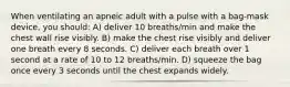 When ventilating an apneic adult with a pulse with a bag-mask device, you should: A) deliver 10 breaths/min and make the chest wall rise visibly. B) make the chest rise visibly and deliver one breath every 8 seconds. C) deliver each breath over 1 second at a rate of 10 to 12 breaths/min. D) squeeze the bag once every 3 seconds until the chest expands widely.