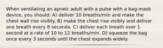 When ventilating an apneic adult with a pulse with a bag-mask device, you should: A) deliver 10 breaths/min and make the chest wall rise visibly. B) make the chest rise visibly and deliver one breath every 8 seconds. C) deliver each breath over 1 second at a rate of 10 to 12 breaths/min. D) squeeze the bag once every 3 seconds until the chest expands widely.