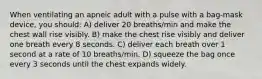 When ventilating an apneic adult with a pulse with a bag-mask device, you should: A) deliver 20 breaths/min and make the chest wall rise visibly. B) make the chest rise visibly and deliver one breath every 8 seconds. C) deliver each breath over 1 second at a rate of 10 breaths/min. D) squeeze the bag once every 3 seconds until the chest expands widely.