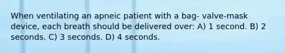 When ventilating an apneic patient with a bag- valve-mask device, each breath should be delivered over: A) 1 second. B) 2 seconds. C) 3 seconds. D) 4 seconds.