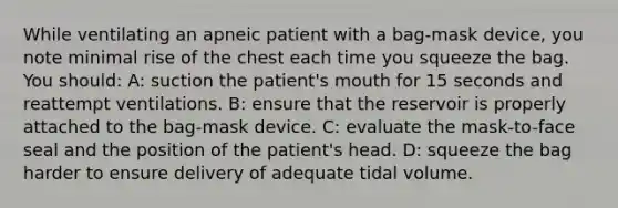 While ventilating an apneic patient with a bag-mask device, you note minimal rise of the chest each time you squeeze the bag. You should: A: suction the patient's mouth for 15 seconds and reattempt ventilations. B: ensure that the reservoir is properly attached to the bag-mask device. C: evaluate the mask-to-face seal and the position of the patient's head. D: squeeze the bag harder to ensure delivery of adequate tidal volume.