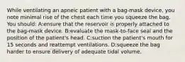 While ventilating an apneic patient with a bag-mask device, you note minimal rise of the chest each time you squeeze the bag. You should: A:ensure that the reservoir is properly attached to the bag-mask device. B:evaluate the mask-to-face seal and the position of the patient's head. C:suction the patient's mouth for 15 seconds and reattempt ventilations. D:squeeze the bag harder to ensure delivery of adequate tidal volume.