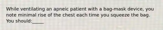 While ventilating an apneic patient with a bag-mask device, you note minimal rise of the chest each time you squeeze the bag. You should:_____