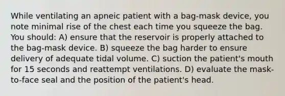 While ventilating an apneic patient with a bag-mask device, you note minimal rise of the chest each time you squeeze the bag. You should: A) ensure that the reservoir is properly attached to the bag-mask device. B) squeeze the bag harder to ensure delivery of adequate tidal volume. C) suction the patient's mouth for 15 seconds and reattempt ventilations. D) evaluate the mask-to-face seal and the position of the patient's head.