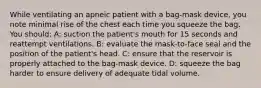 While ventilating an apneic patient with a bag-mask device, you note minimal rise of the chest each time you squeeze the bag. You should: A: suction the patient's mouth for 15 seconds and reattempt ventilations. B: evaluate the mask-to-face seal and the position of the patient's head. C: ensure that the reservoir is properly attached to the bag-mask device. D: squeeze the bag harder to ensure delivery of adequate tidal volume.