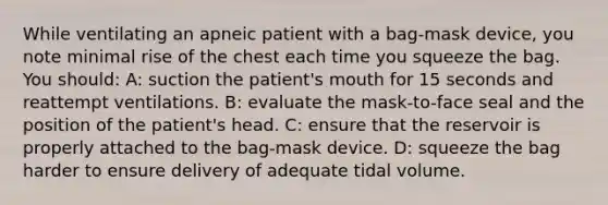 While ventilating an apneic patient with a bag-mask device, you note minimal rise of the chest each time you squeeze the bag. You should: A: suction the patient's mouth for 15 seconds and reattempt ventilations. B: evaluate the mask-to-face seal and the position of the patient's head. C: ensure that the reservoir is properly attached to the bag-mask device. D: squeeze the bag harder to ensure delivery of adequate tidal volume.