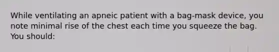 While ventilating an apneic patient with a bag-mask device, you note minimal rise of the chest each time you squeeze the bag. You should: