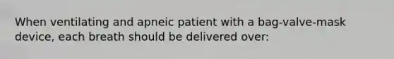 When ventilating and apneic patient with a bag-valve-mask device, each breath should be delivered over: