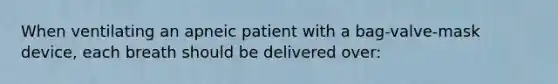 When ventilating an apneic patient with a bag-valve-mask device, each breath should be delivered over: