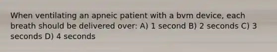 When ventilating an apneic patient with a bvm device, each breath should be delivered over: A) 1 second B) 2 seconds C) 3 seconds D) 4 seconds