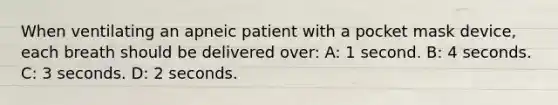 When ventilating an apneic patient with a pocket mask device, each breath should be delivered over: A: 1 second. B: 4 seconds. C: 3 seconds. D: 2 seconds.