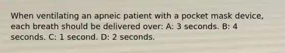 When ventilating an apneic patient with a pocket mask device, each breath should be delivered over: A: 3 seconds. B: 4 seconds. C: 1 second. D: 2 seconds.