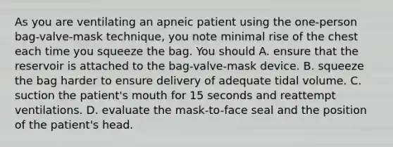 As you are ventilating an apneic patient using the one-person bag-valve-mask technique, you note minimal rise of the chest each time you squeeze the bag. You should A. ensure that the reservoir is attached to the bag-valve-mask device. B. squeeze the bag harder to ensure delivery of adequate tidal volume. C. suction the patient's mouth for 15 seconds and reattempt ventilations. D. evaluate the mask-to-face seal and the position of the patient's head.