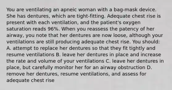 You are ventilating an apneic woman with a bag-mask device. She has dentures, which are tight-fitting. Adequate chest rise is present with each ventilation, and the patient's oxygen saturation reads 96%. When you reassess the patency of her airway, you note that her dentures are now loose, although your ventilations are still producing adequate chest rise. You should: A. attempt to replace her dentures so that they fit tightly and resume ventilations B. leave her dentures in place and increase the rate and volume of your ventilations C. leave her dentures in place, but carefully monitor her for an airway obstruction D. remove her dentures, resume ventilations, and assess for adequate chest rise