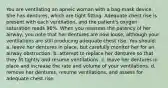 You are ventilating an apneic woman with a bag-mask device. She has dentures, which are tight fitting. Adequate chest rise is present with each ventilation, and the patient's oxygen saturation reads 96%. When you reassess the patency of her airway, you note that her dentures are now loose, although your ventilations are still producing adequate chest rise. You should: a. leave her dentures in place, but carefully monitor her for an airway obstruction. b. attempt to replace her dentures so that they fit tightly and resume ventilations. c. leave her dentures in place and increase the rate and volume of your ventilations. d. remove her dentures, resume ventilations, and assess for adequate chest rise.