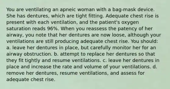 You are ventilating an apneic woman with a bag-mask device. She has dentures, which are tight fitting. Adequate chest rise is present with each ventilation, and the patient's oxygen saturation reads 96%. When you reassess the patency of her airway, you note that her dentures are now loose, although your ventilations are still producing adequate chest rise. You should: a. leave her dentures in place, but carefully monitor her for an airway obstruction. b. attempt to replace her dentures so that they fit tightly and resume ventilations. c. leave her dentures in place and increase the rate and volume of your ventilations. d. remove her dentures, resume ventilations, and assess for adequate chest rise.