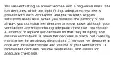 You are ventilating an apneic woman with a bag-valve mask. She has dentures, which are tight fitting. Adequate chest rise is present with each ventilation, and the patient's oxygen saturation reads 96%. When you reassess the patency of her airway, you note that her dentures are now loose, although your ventilations are still producing adequate chest rise. You should: A. attempt to replace her dentures so that they fit tightly and resume ventilations. B. leave her dentures in place, but carefully monitor her for an airway obstruction. C. remove her dentures at once and increase the rate and volume of your ventilations. D. remove her dentures, resume ventilations, and assess for adequate chest rise.