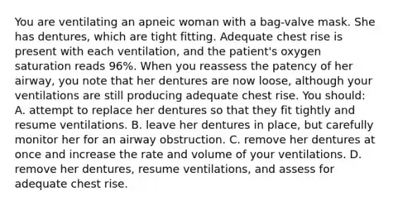 You are ventilating an apneic woman with a bag-valve mask. She has dentures, which are tight fitting. Adequate chest rise is present with each ventilation, and the patient's oxygen saturation reads 96%. When you reassess the patency of her airway, you note that her dentures are now loose, although your ventilations are still producing adequate chest rise. You should: A. attempt to replace her dentures so that they fit tightly and resume ventilations. B. leave her dentures in place, but carefully monitor her for an airway obstruction. C. remove her dentures at once and increase the rate and volume of your ventilations. D. remove her dentures, resume ventilations, and assess for adequate chest rise.