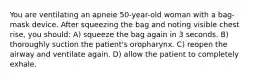 You are ventilating an apneie 50-year-old woman with a bag-mask device. After squeezing the bag and noting visible chest rise, you should: A) squeeze the bag again in 3 seconds. B) thoroughly suction the patient's oropharynx. C) reopen the airway and ventilate again. D) allow the patient to completely exhale.