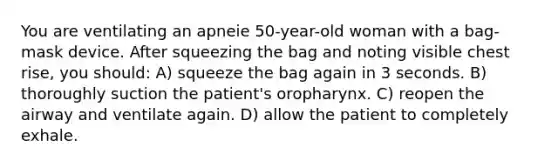 You are ventilating an apneie 50-year-old woman with a bag-mask device. After squeezing the bag and noting visible chest rise, you should: A) squeeze the bag again in 3 seconds. B) thoroughly suction the patient's oropharynx. C) reopen the airway and ventilate again. D) allow the patient to completely exhale.