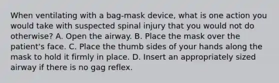 When ventilating with a​ bag-mask device, what is one action you would take with suspected spinal injury that you would not do​ otherwise? A. Open the airway. B. Place the mask over the​ patient's face. C. Place the thumb sides of your hands along the mask to hold it firmly in place. D. Insert an appropriately sized airway if there is no gag reflex.