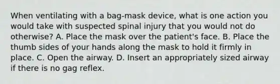 When ventilating with a​ bag-mask device, what is one action you would take with suspected spinal injury that you would not do​ otherwise? A. Place the mask over the​ patient's face. B. Place the thumb sides of your hands along the mask to hold it firmly in place. C. Open the airway. D. Insert an appropriately sized airway if there is no gag reflex.