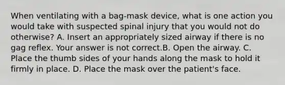 When ventilating with a​ bag-mask device, what is one action you would take with suspected spinal injury that you would not do​ otherwise? A. Insert an appropriately sized airway if there is no gag reflex. Your answer is not correct.B. Open the airway. C. Place the thumb sides of your hands along the mask to hold it firmly in place. D. Place the mask over the​ patient's face.