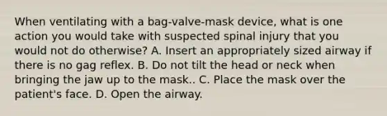 When ventilating with a​ bag-valve-mask device, what is one action you would take with suspected spinal injury that you would not do​ otherwise? A. Insert an appropriately sized airway if there is no gag reflex. B. Do not tilt the head or neck when bringing the jaw up to the mask.. C. Place the mask over the​ patient's face. D. Open the airway.