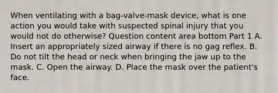 When ventilating with a​ bag-valve-mask device, what is one action you would take with suspected spinal injury that you would not do​ otherwise? Question content area bottom Part 1 A. Insert an appropriately sized airway if there is no gag reflex. B. Do not tilt the head or neck when bringing the jaw up to the mask. C. Open the airway. D. Place the mask over the​ patient's face.