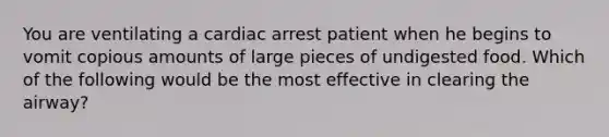 You are ventilating a cardiac arrest patient when he begins to vomit copious amounts of large pieces of undigested food. Which of the following would be the most effective in clearing the airway?