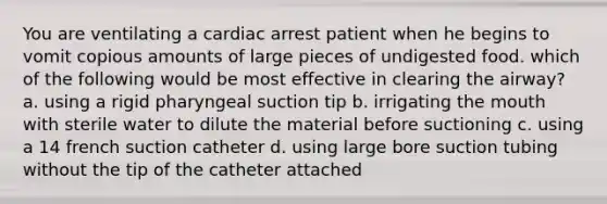 You are ventilating a cardiac arrest patient when he begins to vomit copious amounts of large pieces of undigested food. which of the following would be most effective in clearing the airway? a. using a rigid pharyngeal suction tip b. irrigating <a href='https://www.questionai.com/knowledge/krBoWYDU6j-the-mouth' class='anchor-knowledge'>the mouth</a> with sterile water to dilute the material before suctioning c. using a 14 french suction catheter d. using large bore suction tubing without the tip of the catheter attached