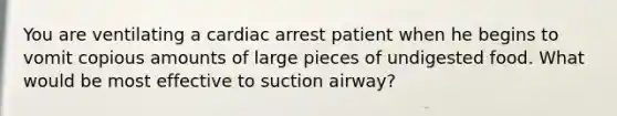 You are ventilating a cardiac arrest patient when he begins to vomit copious amounts of large pieces of undigested food. What would be most effective to suction airway?