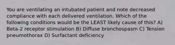 You are ventilating an intubated patient and note decreased compliance with each delivered ventilation. Which of the following conditions would be the LEAST likely cause of this? A) Beta-2 receptor stimulation B) Diffuse bronchospasm C) Tension pneumothorax D) Surfactant deficiency