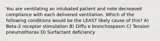 You are ventilating an intubated patient and note decreased compliance with each delivered ventilation. Which of the following conditions would be the LEAST likely cause of this? A) Beta-2 receptor stimulation B) Diffu e bronchospasm C) Tension pneumothorax D) Surfactant deficiency