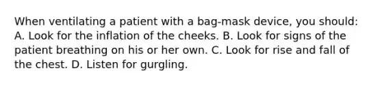 When ventilating a patient with a bag-mask device, you should: A. Look for the inflation of the cheeks. B. Look for signs of the patient breathing on his or her own. C. Look for rise and fall of the chest. D. Listen for gurgling.