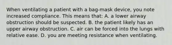 When ventilating a patient with a bag-mask device, you note increased compliance. This means that: A. a lower airway obstruction should be suspected. B. the patient likely has an upper airway obstruction. C. air can be forced into the lungs with relative ease. D. you are meeting resistance when ventilating.