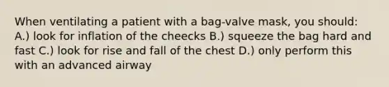 When ventilating a patient with a bag-valve mask, you should: A.) look for inflation of the cheecks B.) squeeze the bag hard and fast C.) look for rise and fall of the chest D.) only perform this with an advanced airway