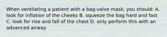 When ventilating a patient with a bag-valve mask, you should: A. look for inflation of the cheeks B. squeeze the bag hard and fast C. look for rise and fall of the chest D. only perform this with an advanced airway