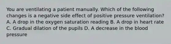 You are ventilating a patient manually. Which of the following changes is a negative side effect of positive pressure​ ventilation? A. A drop in the oxygen saturation reading B. A drop in heart rate C. Gradual dilation of the pupils D. A decrease in the blood pressure